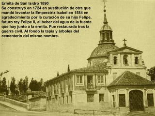 Ermita de San Isidro 1890
Se construyó en 1724 en sustitución de otra que
mandó levantar la Emperatriz Isabel en 1584 en
agradecimiento por la curación de su hijo Felipe,
futuro rey Felipe II, al beber del agua de la fuente
que hay junto a la ermita. Fue restaurada tras la
guerra civil. Al fondo la tapia y árboles del
cementerio del mismo nombre.
 