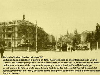 Plaza de Cibeles. Finales del siglo XIX
La fuente fue colocada en el centro en 1895. Anteriormente se encontraba junto al Cuartel
General del Ejército y su pilón servía de abrevadero de caballerías. A continuación del Banco
de España las casas de la duquesa de Nájera y a la derecha el edificio Metrópolis en
construcción. El Palacio de la casa de Irujo (detrás de los árboles del Cuartel General del
Ejercito) derribado en 1910 y ocupado desde 1918 por el edificio del actual Banco Santander
Centra Hispano.
 