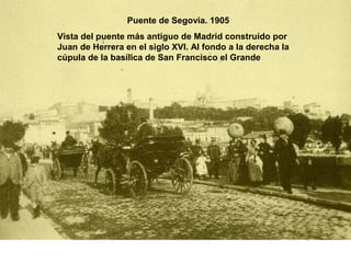 Puente de Segovia. 1905
Vista del puente más antiguo de Madrid construido por
Juan de Herrera en el siglo XVI. Al fondo a la derecha la
cúpula de la basílica de San Francisco el Grande
 
