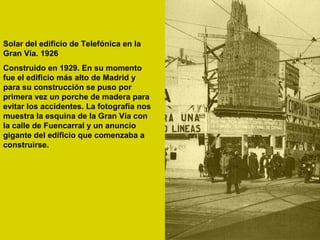 Solar del edificio de Telefónica en la
Gran Vía. 1926
Construido en 1929. En su momento
fue el edificio más alto de Madrid y
para su construcción se puso por
primera vez un porche de madera para
evitar los accidentes. La fotografía nos
muestra la esquina de la Gran Vía con
la calle de Fuencarral y un anuncio
gigante del edificio que comenzaba a
construirse.
 