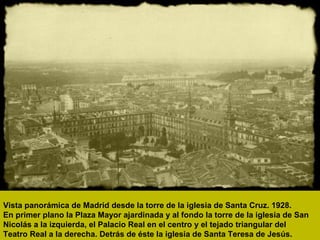 Vista panorámica de Madrid desde la torre de la iglesia de Santa Cruz. 1928.
En primer plano la Plaza Mayor ajardinada y al fondo la torre de la iglesia de San
Nicolás a la izquierda, el Palacio Real en el centro y el tejado triangular del
Teatro Real a la derecha. Detrás de éste la iglesia de Santa Teresa de Jesús.
 