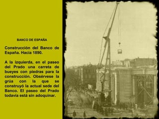 BANCO DE ESPAÑA
Construcción del Banco de
España. Hacia 1890.
A la izquierda, en el paseo
del Prado una carreta de
bueyes con piedras para la
construcción. Obsérvese la
grúa con la que se
construyó la actual sede del
Banco. El paseo del Prado
todavía está sin adoquinar.
 
