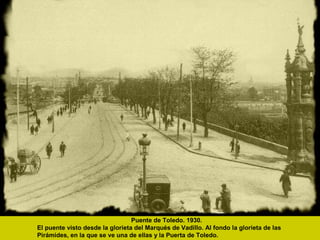 Puente de Toledo. 1930.
El puente visto desde la glorieta del Marqués de Vadillo. Al fondo la glorieta de las
Pirámides, en la que se ve una de ellas y la Puerta de Toledo.
 