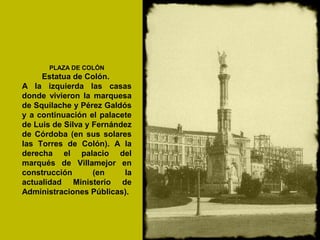 PLAZA DE COLÓN
Estatua de Colón.
A la izquierda las casas
donde vivieron la marquesa
de Squilache y Pérez Galdós
y a continuación el palacete
de Luis de Silva y Fernández
de Córdoba (en sus solares
las Torres de Colón). A la
derecha el palacio del
marqués de Villamejor en
construcción (en la
actualidad Ministerio de
Administraciones Públicas).
 