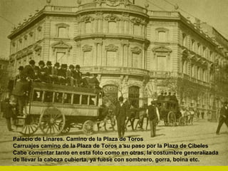 Palacio de Linares. Camino de la Plaza de Toros
Carruajes camino de la Plaza de Toros a su paso por la Plaza de Cibeles
Cabe comentar tanto en esta foto como en otras, la costumbre generalizada
de llevar la cabeza cubierta, ya fuese con sombrero, gorra, boina etc.
 
