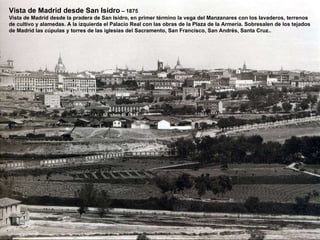 Vista de Madrid desde San Isidro  – 1875 Vista de Madrid desde la pradera de San Isidro, en primer término la vega del Manzanares con los lavaderos, terrenos de cultivo y alamedas. A la izquierda el Palacio Real con las obras de la Plaza de la Armería. Sobresalen de los tejados  de Madrid las cúpulas y torres de las iglesias del Sacramento, San Francisco, San Andrés, Santa Cruz.. 