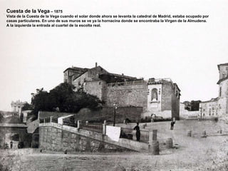 Cuesta de la Vega  – 1875 Vista de la Cuesta de la Vega cuando el solar donde ahora se levanta la catedral de Madrid, estaba ocupado por casas particulares. En uno de sus muros se ve ya la hornacina donde se encontraba la Virgen de la Almudena. A la izquierda la entrada al cuartel de la escolta real. 