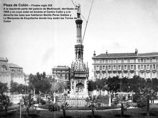 Plaza de Colón  – Finales siglo XIX A la izquierda parte del palacio de Medinaceli, derribado en 1965 y en cuyo solar se levanta el Centro Colón y a la derecha las casa que habitaron Benito Perez Galdós y La Marquesa de Esquilache donde hoy están las Torres de Colón 
