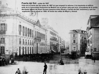 Puerta del Sol  – antes de 1857 Vista de la Puerta del Sol antes de 1987 en que empezó la reforma. A la izquierda el edificio  sede de la Comunidad Autónoma de Madrid con el primer reloj que tuvo, procedente de la recién derribada iglesia del Buen Suceso (esquina entre Alcalá y Carrera de San Jerónimo) y que fue sustituido por el actual en 1866. Al fondo las calles de Mayor y Arenal. 