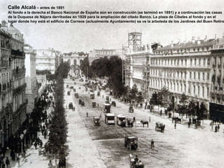 Calle Alcalá  – antes de 1891 Al fondo a la derecha el Banco Nacional de España aún en construcción (se terminó en 1891) y a continuación las casas de la Duquesa de Nájera derribadas en 1929 para la ampliación del citado Banco. La plaza de Cibeles al fondo y en el  lugar donde hoy está el edificio de Correos (actualmente Ayuntamiento) se ve la arboleda de los Jardines del Buen Retiro 