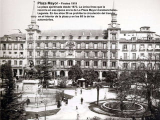 Plaza Mayor  – Finales 1919 La plaza ajardinada desde 1873. La única línea que la  recorría en esa época era la de La Plaza Mayor-Carabancheles- Leganés. En los años 50 se prohíbe la circulación del tranvía en el interior de la plaza y en los 60 la de los  automóviles. 