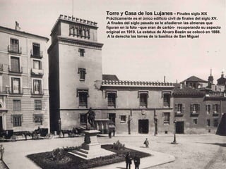 Torre y Casa de los Lujanes  – Finales siglo XIX Prácticamente es el único edificio civil de finales del siglo XV. A finales del siglo pasado se le añadieron las almenas que  figuran en la foto –que eran de cartón-  recuperando su aspecto original en 1910. La estatua de Alvaro Bazán se colocó en 1888. A la derecha las torres de la basílica de San Miguel 