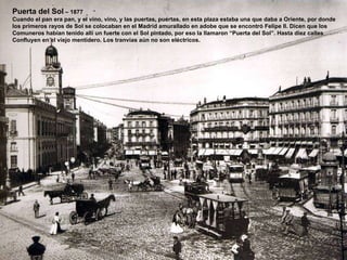 Puerta del Sol  – 1877 Cuando el pan era pan, y el vino, vino, y las puertas, puertas, en esta plaza estaba una que daba a Oriente, por donde  los primeros rayos de Sol se colocaban en el Madrid amurallado en adobe que se encontró Felipe II. Dicen que los Comuneros habían tenido allí un fuerte con el Sol pintado, por eso la llamaron “Puerta del Sol”. Hasta diez calles  Confluyen en el viejo mentidero. Los tranvías aún no son eléctricos. 