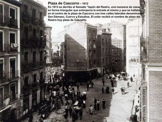 Plaza de Cascorro  – 1912 En 1913 se derribo el llamado “tapón del Rastro, una manzana de casas en forma triangular que entorpecía la entrada al mismo y que se hallaba en el centro de la plaza de Cascorro con tres calles laterales denominadas San Dámaso, Cuervo y Estudios. El solar recibió el nombre de plaza del Rastro hoy plaza de Cascorro. 