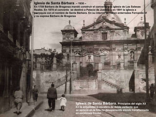 Iglesia de Santa Bárbara.  Principios del siglo XX En la actualidad la escalera de doble vertiente que  se aprecia en la foto ha desaparecido siendo transformada en escalinata frontal Iglesia de Santa Bárbara  – 1930 –  En 1758 Bárbara de Braganza mandó construir el convento y la iglesia de Las Salesas Reales. En 1870 el convento  se destinó a Palacio de Justicia y en 1891 la iglesia a  parroquia con el nombre de Santa Bárbara. En su interior se hallan enterrados Fernando VI  y su esposa Bárbara de Braganza 