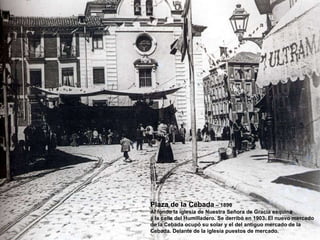 Plaza de la Cebada  – 1890 Al fondo la iglesia de Nuestra Señora de Gracia esquina a la calle del Humilladero. Se derribó en 1903. El nuevo mercado de la Cebada ocupó su solar y el del antiguo mercado de la Cebada. Delante de la iglesia puestos de mercado. 