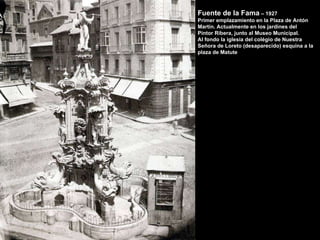 Fuente de la Fama  – 1927 Primer emplazamiento en la Plaza de Antón Martín. Actualmente en los jardines del  Pintor Ribera, junto al Museo Municipal. Al fondo la iglesia del colégio de Nuestra Señora de Loreto (desaparecido) esquina a la plaza de Matute 