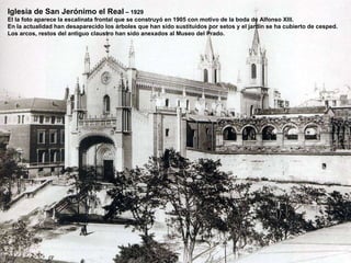 Iglesia de San Jerónimo el Real  – 1929 El la foto aparece la escalinata frontal que se construyó en 1905 con motivo de la boda de Alfonso XIII. En la actualidad han desaparecido los árboles que han sido sustituidos por setos y el jardín se ha cubierto de cesped. Los arcos, restos del antiguo claustro han sido anexados al Museo del Prado. 