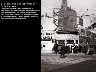 Solar del edificio de Telefónica en la Gran Via  – 1926 Construido en 1929. En su momento fue el edificio mas alto de Madrid y para su construcción  se puso por primera vez un porche de madera para evitar los accidentes. La fotografía muestra  la esquina de la Gran Vía con la calle Fuencarral y un anuncio gigante del edificio 