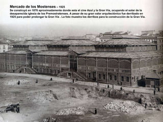 Mercado de los Mostenses  – 1925 Se construyó en 1876 aproximadamente donde esta el cine Azul y la Gran Vía, ocupando el solar de la desaparecida iglesia de los Premostratenses. A pesar de su gran valor arquitectónico fue derribado en  1925 para poder prolongar la Gran Vía . La foto muestra los derribos para la construcción de la Gran Vía. 