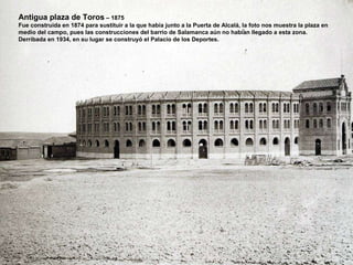 Antigua plaza de Toros  – 1875 Fue construida en 1874 para sustituir a la que había junto a la Puerta de Alcalá, la foto nos muestra la plaza en  medio del campo, pues las construcciones del barrio de Salamanca aún no habían llegado a esta zona. Derribada en 1934, en su lugar se construyó el Palacio de los Deportes.  