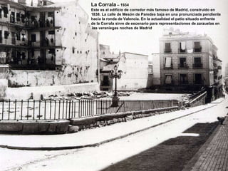 La Corrala  – 1934 Este es el edificio de corredor más famoso de Madrid, construido en 1838. La calle de Mesón de Paredes baja en una pronunciada pendiente hacía la ronda de Valencia. En la actualidad el patio situado enfrente de la Corrala sirve de escenario para representaciones de zarzuelas en  las veraniegas noches de Madrid 
