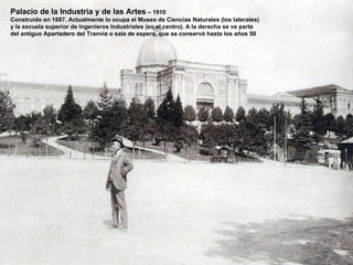 Palacio de la Industria y de las Artes  – 1910 Construido en 1887. Actualmente lo ocupa el Museo de Ciencias Naturales (los laterales) y la escuela superior de Ingenieros Industriales (en el centro). A la derecha se ve parte del antiguo Apartadero del Tranvía o sala de espera, que se conservó hasta los años 50 