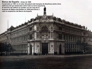 Banco de España  – Antes de 1898 Construido en 1891 en el solar del palacio del marqués de Alcañices (entre otros edificios) del que destacaba sobre todo su torre esquinera. Al derecha del edificio se pueden ver las casa de la  duquesa de Nájera derribadas en 1929 para llevar a  cabo la ampliación del Banco de España.  