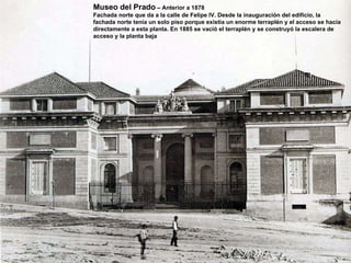 Museo del Prado  – Anterior a 1878 Fachada norte que da a la calle de Felipe IV. Desde la inauguración del edificio, la fachada norte tenía un solo piso porque existía un enorme terraplén y el acceso se hacía directamente a esta planta. En 1885 se vació el terraplén y se construyó la escalera de acceso y la planta baja 