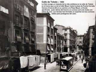 Calle de Toledo –  1890 La foto recoge un instante de la vida cotidiana en la calle de Toledo en el tramo que va de la Calle Mayor hasta la plaza de Puerta Cerrada. Vemos el tranvía 66 en su camino a la Plaza Mayor, al fondo ajardinada,  justo detrás del tranvía un curioso carro de mulas con odres de vino. Las tiendas han formado un soportal con los curiosos toldos para protegerse del calor. 