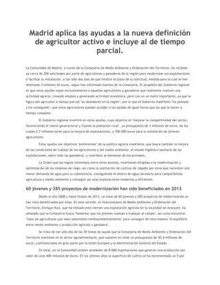 Madrid aplica las ayudas a la nueva definición
de agricultor activo e incluye al de tiempo
parcial.
La Comunidad de Madrid, a través de la Consejería de Medio Ambiente y Ordenación del Territorio, ha recibido
ya cerca de 200 solicitudes por parte de agricultores y ganaderos de la región para modernizar sus explotaciones
o facilitar su instalación, a tan sólo dos días de que finalice el plazo de su solicitud, medida para la cual se han
destinado 3 millones de euros, según han informado fuentes de la Consejería. El propósito del Gobierno regional
es que estas ayudas vayan exclusivamente a aquellos agricultores y ganaderos que realmente realicen una
actividad agraria, creando empleo y generando actividad económica, pero con un un matiz importante, ya que la
figura del agricultor a tiempo parcial "es abundante en la región", por lo que el Gobierno madrileño "ha peleado
y ha conseguido", que estos agricultores puedan acceder a las ayudas de igual forma que los que lo hacen a
tiempo completo.
El Gobierno regional invertirá en estas ayudas, cuyo objetivo es "mejorar la competitividad del sector,
favoreciendo el relevo generacional y fijando la población rural", un presupuesto de 3 millones de euros, de los
cuales 2,7 millones serán para la mejora de explotaciones, y 700.000 euros para la instalación de jóvenes
agricultores.
Estas ayudas son objetivos "preferentes" de la política agraria madrileña, que busca también la mejora
de las condiciones de trabajo de los agricultores y del medio ambiente, el estado higiénico-sanitario de las
explotaciones, sobre todo las ganaderas, y contribuir al bienestar de los animales.
La Orden que las regula contempla entre otros asuntos, inversiones dirigidas a la modernización y
optimización de los sistemas de riego, así como la sustitución de cultivos de regadío por otros que necesiten una
menor demanda de agua para su subsistencia, consiguiendo el ahorro de agua necesario para compatibilizar
agricultura y medio ambiente y conseguir así unas explotaciones modernas y eficientes.

60 jóvenes y 285 proyectos de modernización han sido beneficiados en 2013
Desde el año 2008 y hasta finales de 2013, un total de 60 jóvenes y 285 proyectos de modernización se
han visto beneficiados por ellas. En este sentido, el viceconsejero de Medio Ambiente y Ordenación del
Territorio, Enrique Ruiz, que ha visitado este viernes una explotación agrícola en la localidad de Aranjuez, ha
señalado que la Consejería busca "fomentar que los jóvenes vuelvan a trabajar al campo", así como encontrar
"tipos de agriculturas que sean sostenibles medioambientalmente" para conseguir de esta manera "el equilibrio
entre medio ambiente y producción agrícola o ganadera".
Se trata de tan sólo dos de las 30 líneas de ayuda que la Consejería de Medio Ambiente y Ordenación del
Territorio mantiene en el sector agroalimentario, que suponen en total un presupuesto de 50,4 millones de
euros, coofinanciados en gran parte por la Unión Europea y la Administración General del Estado.
En total, en la Comunidad existen alrededor de 8.000 explotaciones que generan una producción por
valor de unos 400 millones de euros. En los últimos años la superficie de cultivo se ha incrementado un 5 por

 