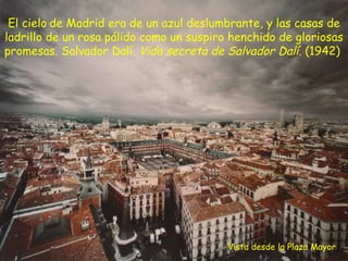 Vista desde la Plaza Mayor El cielo   de Madrid era de un azul deslumbrante, y las casas de ladrillo de un rosa pálido como un suspiro henchido de gloriosas promesas. Salvador Dalí.  Vida secreta de Salvador Dalí . (1942)  