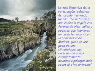 Puente Lozoya Lo más llamativo de la obra, según  palabras del propio Fernando Manso:  “La naturaleza que rodea la región con formas de ríos, valles y puentes que imprimen un carácter muy rico a la Comunidad de Madrid, que a la vez goza de una climatología muy diversa con zonas completamente nevadas y paisajes más secos al otro extremo”.  