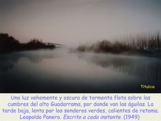 Titulcia Una luz vehemente y oscura de tormenta flota sobre las cumbres del alto Guadarrama, por donde van las águilas. La tarde baja, lenta por los senderos verdes, calientes de retama. Leopoldo Panero.  Escrito a cada instante . (1949)  