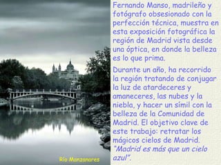 Río Manzanares Fernando Manso, madrileño y fotógrafo obsesionado con la perfección técnica, muestra en esta exposición fotográfica la región de Madrid vista desde una óptica, en donde la belleza es lo que prima.  Durante un año, ha recorrido la región tratando de conjugar la luz de atardeceres y amaneceres, las nubes y la niebla, y hacer un símil con la belleza de la Comunidad de Madrid. El objetivo clave de este trabajo: retratar los mágicos cielos de Madrid.  “Madrid es más que un cielo azul”. 