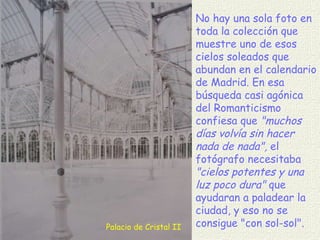 Palacio de Cristal II No hay una sola foto en toda la colección que muestre uno de esos cielos soleados que abundan en el calendario de Madrid. En esa búsqueda casi agónica del Romanticismo confiesa que  "muchos días volvía sin hacer nada de nada",  el fotógrafo necesitaba  "cielos potentes y una luz poco dura"  que ayudaran a paladear la ciudad, y eso no se consigue "con sol-sol". 