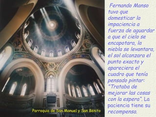 Parroquia de San Manuel y San Benito Fernando Manso tuvo que domesticar la impaciencia a fuerza de aguardar a que el cielo se encapotara, la niebla se levantara, el sol alcanzara el punto exacto y apareciera el cuadro que tenía pensado pintar: "Trataba de mejorar las cosas con la espera“.  La paciencia tiene su  recompensa. 