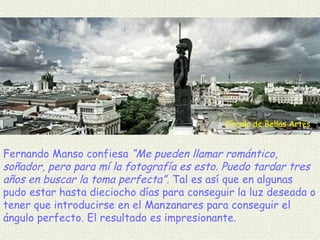 Círculo de Bellas Artes Fernando Manso confiesa  “Me pueden llamar romántico, soñador, pero para mí la fotografía es esto. Puedo tardar tres años en buscar la toma perfecta”.  Tal es así que en algunas  pudo estar hasta dieciocho días para conseguir la luz deseada o tener que introducirse en el Manzanares para conseguir el ángulo perfecto .  El resultado es impresionante. 