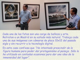 Cada una de las fotos son una carga de belleza y arte. Retratan a un Madrid en su estado más natural. Trabaja cada una de sus imágenes con cámaras de placa 10x12 del pasado siglo y sin recurrir a la tecnología digital.  En este caso confiesa que  “He intentado prescindir de la figura humana para poder dar protagonismo al paisaje. Sólo la he utilizado en contadas ocasiones para dar una idea de la inmensidad del lugar”. 