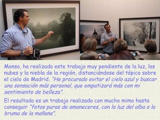 Manso, ha realizado este trabajo muy pendiente de la luz, las nubes y la niebla de la región, distanciándose del tópico sobre el cielo de Madrid.  “He procurado evitar el cielo azul y buscar una sensación más personal, que empatizará más con mi sentimiento de belleza” .  El resultado es un trabajo realizado con mucho mimo hasta conseguir  “fotos puras de amaneceres, con la luz del alba o la bruma de la mañana”. 