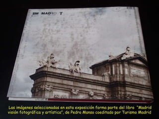 Las imágenes seleccionadas en esta exposición forma parte del libro  “Madrid visión fotográfica y artística”, de Pedro Manso coeditado por Turismo Madrid   