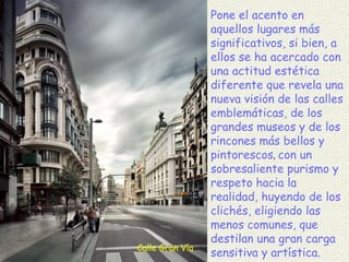 Calle Gran Vía Pone el acento en aquellos lugares más significativos, si bien, a ellos se ha acercado con una actitud estética diferente que revela una nueva visión de las calles emblemáticas, de los grandes museos y de los rincones más bellos y pintorescos ,  con un sobresaliente purismo y respeto hacia la realidad, huyendo de los clichés, eligiendo las menos comunes, que destilan una gran carga sensitiva y artística. 