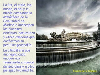 Fuente de la Cibeles La luz, el cielo, las nubes, el sol y la niebla componen la atmósfera de la Comunidad de Madrid e impregnan los rincones, edificios, naturaleza y otros espacios que conforman su peculiar geografía. La atmósfera que impregna cada imagen nos transporta a nuevas sensaciones y a otra perspectiva inédita. 