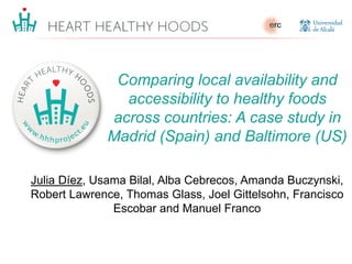 Julia Díez, Usama Bilal, Alba Cebrecos, Amanda Buczynski,
Robert Lawrence, Thomas Glass, Joel Gittelsohn, Francisco
Escobar and Manuel Franco
Comparing local availability and
accessibility to healthy foods
across countries: A case study in
Madrid (Spain) and Baltimore (US)
 
