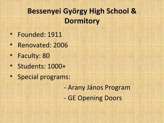 Bessenyei György High School &
                 Dormitory
•   Founded: 1911
•   Renovated: 2006
•   Faculty: 80
•   Students: 1000+
•   Special programs:
                   - Arany János Program
                   - GE Opening Doors
 