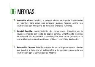 7. Ventanilla  virtual:  Madrid,  la  primera  ciudad  de  España  donde  todos 
   los  trámites  para  crear  una  empresa  puedan  hacerse  online  (en 
   colaboración con Ministerio de Industria, Energía y Turismo).

8. Capital  Semilla: mantenimiento  del  compromiso  financiero  de  la          
   novedosa  medida  del  fondo  de  capital  semilla,  simplificando  trámites 
   de  solicitud.  Se  mantendrá la  colaboración  con  sector  privado  y  se 
   buscará la implicación de entidades públicas como ICO y Avalmadrid.


9. Formación Express: Establecimiento de un catálogo de cursos rápidos 
   que  ayuden  a  fomentar  el  autoempleo  y  la  sucesión  empresarial  en 
   colaboración con la Comunidad de Madrid.
 