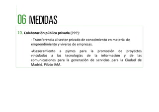 10. Colaboración público privada (PPP): 
        ‐ Transferencia al sector privado de conocimiento en materia  de 
        emprendimiento y viveros de empresas.
        ‐Asesoramiento  a  pymes  para  la  promoción  de  proyectos 
        vinculados  a  las  tecnologías  de  la  información  y  de  las 
        comunicaciones  para  la  generación  de  servicios  para  la  Ciudad  de 
        Madrid. Piloto IAM.
 