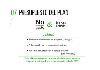No &
           incrementar
                               hacer
                              +cosas
          gasto
                    ¿Cómo?
  • Reordenando recursos municipales; sinergias.

  • Colaborando con otras administraciones

  • Aunando esfuerzos con el sector privado
                                    (Ver Anexo IV)

Todo el Plan no supone un coste añadido, puesto que se 
 encuentra ya incluido en el presupuesto del año 2013
 
