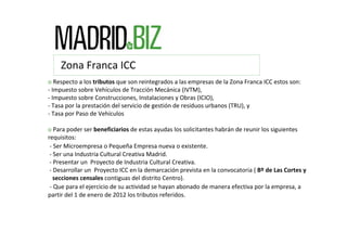 Zona Franca ICC
o Respecto a los tributos que son reintegrados a las empresas de la Zona Franca ICC estos son:
‐ Impuesto sobre Vehículos de Tracción Mecánica (IVTM),
‐ Impuesto sobre Construcciones, Instalaciones y Obras (ICIO), 
‐ Tasa por la prestación del servicio de gestión de residuos urbanos (TRU), y
‐ Tasa por Paso de Vehículos

o Para poder ser beneficiarios de estas ayudas los solicitantes habrán de reunir los siguientes 
requisitos:
 ‐ Ser Microempresa o Pequeña Empresa nueva o existente.
 ‐ Ser una Industria Cultural Creativa Madrid.
 ‐ Presentar un Proyecto de Industria Cultural Creativa.
 ‐ Desarrollar un Proyecto ICC en la demarcación prevista en la convocatoria ( Bº de Las Cortes y  
   secciones censales contiguas del distrito Centro).
 ‐ Que para el ejercicio de su actividad se hayan abonado de manera efectiva por la empresa, a 
partir del 1 de enero de 2012 los tributos referidos.
 