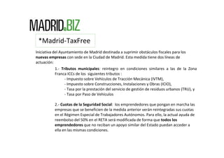 *Madrid‐TaxFree
Iniciativa del Ayuntamiento de Madrid destinada a suprimir obstáculos fiscales para los 
nuevas empresas con sede en la Ciudad de Madrid. Esta medida tiene dos líneas de 
actuación:
            1.‐ Tributos  municipales:  reintegro  en  condiciones  similares  a  las  de  la  Zona 
            Franca ICCs de los  siguientes tributos :
                  ‐ Impuesto sobre Vehículos de Tracción Mecánica (IVTM),
                  ‐ Impuesto sobre Construcciones, Instalaciones y Obras (ICIO), 
                  ‐ Tasa por la prestación del servicio de gestión de residuos urbanos (TRU), y
                  ‐ Tasa por Paso de Vehículos

           2.‐ Cuotas de la Seguridad Social:  los emprendedores que pongan en marcha las 
           empresas que se beneficien de la medida anterior verán reintegradas sus cuotas 
           en el Régimen Especial de Trabajadores Autónomos. Para ello, la actual ayuda de 
           reembolso del 50% en el RETA será modificada de forma que todos los 
           emprendedores que no reciban un apoyo similar del Estado puedan acceder a 
           ella en las mismas condiciones.
 